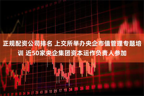 正規(guī)配資公司排名 上交所舉辦央企市值管理專題培訓(xùn) 近50家央企集團(tuán)資本運作負(fù)責(zé)人參加