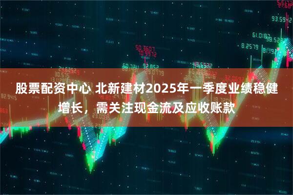 股票配資中心 北新建材2025年一季度業(yè)績(jī)穩(wěn)健增長(zhǎng)，需關(guān)注現(xiàn)金流及應(yīng)收賬款