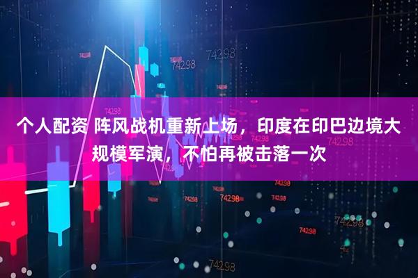個(gè)人配資 陣風(fēng)戰(zhàn)機(jī)重新上場(chǎng)，印度在印巴邊境大規(guī)模軍演，不怕再被擊落一次