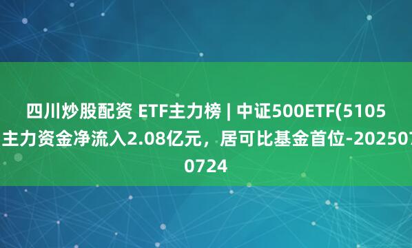 四川炒股配資 ETF主力榜 | 中證500ETF(510500)主力資金凈流入2.08億元，居可比基金首位-20250724