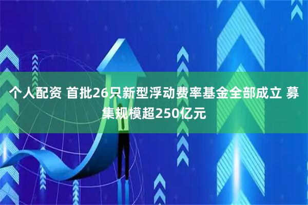 個人配資 首批26只新型浮動費(fèi)率基金全部成立 募集規(guī)模超250億元