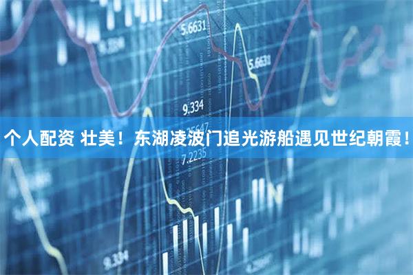 個(gè)人配資 壯美！東湖凌波門(mén)追光游船遇見(jiàn)世紀(jì)朝霞！