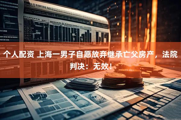 個(gè)人配資 上海一男子自愿放棄繼承亡父房產(chǎn)，法院判決：無(wú)效！